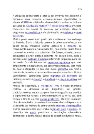 115
A utilização do mar para o lazer se desenvolveu no século XIX e
tornou-se uma indústria economicamente significativa no
século XX.[248] As atividades desenvolvidas variam e incluem
passeios de náutica de recreio[249] pescadesportivaeviagens
comerciais em navios de cruzeiro, por exemplo; além de
programas ecoturísticos e de observação de cetáceos e aves
costeiras.
Muitos povos mostraram gosto pela aventura ao mar ao longo
da história. É uma atividade comum às crianças o refrescar em
águas rasas, enquanto outros apreciam a natação ou
relaxamento na praia. Tais atividades, no entanto, nunca foram
costumeiras a todas as sociedades. Na Europa, o banho de mar
conquistou grande adesão somente no século XVIII, após a
advocacia de William Buchan em favor de tal pratica para fins
de saúde. O surfe foi um dos esportes aquáticos que mais
amplamente se popularizou na contemporaneidade, por meio
do qual o utilizador se equilibra numa prancha em meio à
ocorrência de ondas e nesseambiente realiza manobras. Outros
semelhantes, conhecidos como esportes de aventura ou
radicais, incluemo kitesurf; o windsurf e o esqui aquático, por
exemplo.
Abaixo da superfície, o mergulho livre é necessariamente
restrito a descidas rasas. Caçadores de pérolas
tradicionalmente untam sua pele, inserem algodão nos ouvidos
e clipes emseus narizes, e então mergulham 12 m (40 pés) com
cestas, a fim de coletar ostras perlíferas. Os olhos humanos
não são adaptados para o funcionamento abaixo d'água, mas a
visãopode ser melhorada com o uso de máscara de mergulho.
Outros equipamentos úteis incluem pés de pato e snorkels. Os
utensílios de scuba propiciam a respiração subaquática,
permitindo a permanência abaixo da superfície durante horas.
 