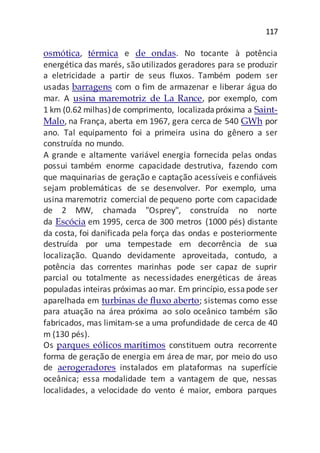 117
osmótica, térmica e de ondas. No tocante à potência
energética das marés, são utilizados geradores para se produzir
a eletricidade a partir de seus fluxos. Também podem ser
usadas barragens com o fim de armazenar e liberar água do
mar. A usina maremotriz de La Rance, por exemplo, com
1 km (0.62 milhas)de comprimento, localizadapróxima a Saint-
Malo, na França, aberta em 1967, gera cerca de 540 GWh por
ano. Tal equipamento foi a primeira usina do gênero a ser
construída no mundo.
A grande e altamente variável energia fornecida pelas ondas
possui também enorme capacidade destrutiva, fazendo com
que maquinarias de geração e captação acessíveis e confiáveis
sejam problemáticas de se desenvolver. Por exemplo, uma
usina maremotriz comercial de pequeno porte com capacidade
de 2 MW, chamada "Osprey", construída no norte
da Escócia em 1995, cerca de 300 metros (1000 pés) distante
da costa, foi danificada pela força das ondas e posteriormente
destruída por uma tempestade em decorrência de sua
localização. Quando devidamente aproveitada, contudo, a
potência das correntes marinhas pode ser capaz de suprir
parcial ou totalmente as necessidades energéticas de áreas
populadas inteiras próximas ao mar. Em princípio, essapode ser
aparelhada em turbinas de fluxo aberto; sistemas como esse
para atuação na área próxima ao solo oceânico também são
fabricados, mas limitam-se a uma profundidade de cerca de 40
m (130 pés).
Os parques eólicos marítimos constituem outra recorrente
forma de geração de energia em área de mar, por meio do uso
de aerogeradores instalados em plataformas na superfície
oceânica; essa modalidade tem a vantagem de que, nessas
localidades, a velocidade do vento é maior, embora parques
 