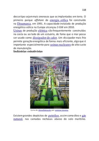 118
dessetipo sejammais onerosos que os implantados em terra. O
primeiro parque offshore de energia eólica foi construído
na Dinamarca, em 1991. A capacidade instalada de produção
energética eólica na Europa alcançou 3 GW em 2010.
Usinas de produção elétrica são frequentemente construídas
na costa ou ao lado de um estuário, de foma que o mar possa
ser usado como dissipador de calor. Um dissipador mais frio
permite geração energética de forma mais eficiente, algo que é
importante especialmente para usinas nucleares de alto custo
de manutenção.
Indústrias extrativistas
Usina de dessalinização por osmose inversa.
Existemgrandes depósitos de petróleo, assimcomo óleo e gás
natural, nas camadas rochosas abaixo do solo marítimo.
 