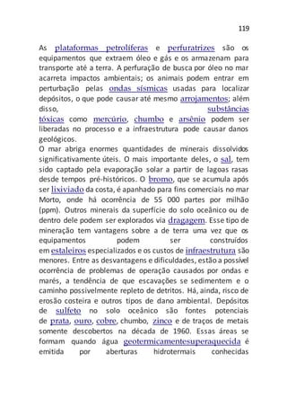 119
As plataformas petrolíferas e perfuratrizes são os
equipamentos que extraem óleo e gás e os armazenam para
transporte até a terra. A perfuração de busca por óleo no mar
acarreta impactos ambientais; os animais podem entrar em
perturbação pelas ondas sísmicas usadas para localizar
depósitos, o que pode causar até mesmo arrojamentos; além
disso, substâncias
tóxicas como mercúrio, chumbo e arsênio podem ser
liberadas no processo e a infraestrutura pode causar danos
geológicos.
O mar abriga enormes quantidades de minerais dissolvidos
significativamente úteis. O mais importante deles, o sal, tem
sido captado pela evaporação solar a partir de lagoas rasas
desde tempos pré-históricos. O bromo, que se acumula após
ser lixiviado da costa, é apanhado para fins comerciais no mar
Morto, onde há ocorrência de 55 000 partes por milhão
(ppm). Outros minerais da superfície do solo oceânico ou de
dentro dele podem ser explorados via dragagem. Esse tipo de
mineração tem vantagens sobre a de terra uma vez que os
equipamentos podem ser construídos
em estaleiros especializados e os custos de infraestrutura são
menores. Entre as desvantagens e dificuldades, estão a possível
ocorrência de problemas de operação causados por ondas e
marés, a tendência de que escavações se sedimentem e o
caminho possivelmente repleto de detritos. Há, ainda, risco de
erosão costeira e outros tipos de dano ambiental. Depósitos
de sulfeto no solo oceânico são fontes potenciais
de prata, ouro, cobre, chumbo, zinco e de traços de metais
somente descobertos na década de 1960. Essas áreas se
formam quando água geotermicamentesuperaquecida é
emitida por aberturas hidrotermais conhecidas
 