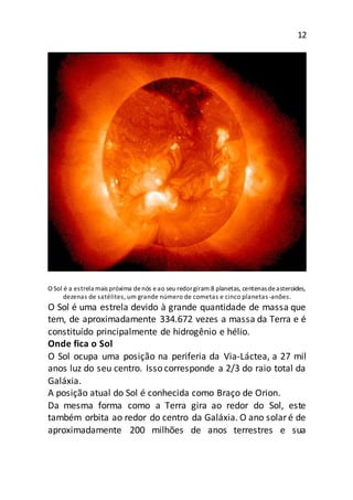 12
O Sol é a estrela mais próxima denós eao seu redorgiram 8 planetas, centenas deasteroides,
dezenas de satélites, um grande número de cometas e cinco planetas -anões.
O Sol é uma estrela devido à grande quantidade de massa que
tem, de aproximadamente 334.672 vezes a massa da Terra e é
constituído principalmente de hidrogênio e hélio.
Onde fica o Sol
O Sol ocupa uma posição na periferia da Via-Láctea, a 27 mil
anos luz do seu centro. Isso corresponde a 2/3 do raio total da
Galáxia.
A posição atual do Sol é conhecida como Braço de Orion.
Da mesma forma como a Terra gira ao redor do Sol, este
também orbita ao redor do centro da Galáxia. O ano solaré de
aproximadamente 200 milhões de anos terrestres e sua
 