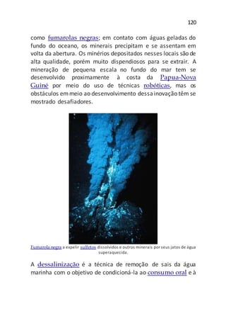 120
como fumarolas negras; em contato com águas geladas do
fundo do oceano, os minerais precipitam e se assentam em
volta da abertura. Os minérios depositados nesses locais são de
alta qualidade, porém muito dispendiosos para se extrair. A
mineração de pequena escala no fundo do mar tem se
desenvolvido proximamente à costa da Papua-Nova
Guiné por meio do uso de técnicas robóticas, mas os
obstáculos emmeio ao desenvolvimento dessainovação têm se
mostrado desafiadores.
Fumarola negra a expelir sulfetos dissolvidos e outros minerais por seus jatos de água
superaquecida.
A dessalinização é a técnica de remoção de sais da água
marinha com o objetivo de condicioná-la ao consumo oral e à
 