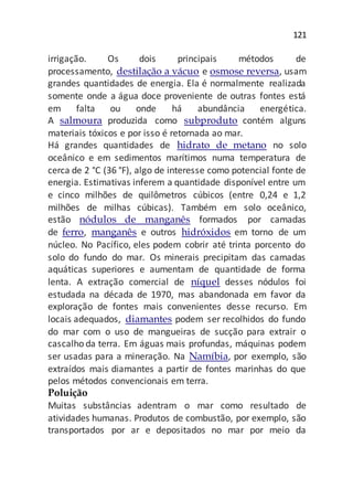 121
irrigação. Os dois principais métodos de
processamento, destilação a vácuo e osmose reversa, usam
grandes quantidades de energia. Ela é normalmente realizada
somente onde a água doce proveniente de outras fontes está
em falta ou onde há abundância energética.
A salmoura produzida como subproduto contém alguns
materiais tóxicos e por isso é retornada ao mar.
Há grandes quantidades de hidrato de metano no solo
oceânico e em sedimentos marítimos numa temperatura de
cerca de 2 °C (36 °F), algo de interesse como potencial fonte de
energia. Estimativas inferem a quantidade disponível entre um
e cinco milhões de quilômetros cúbicos (entre 0,24 e 1,2
milhões de milhas cúbicas). Também em solo oceânico,
estão nódulos de manganês formados por camadas
de ferro, manganês e outros hidróxidos em torno de um
núcleo. No Pacífico, eles podem cobrir até trinta porcento do
solo do fundo do mar. Os minerais precipitam das camadas
aquáticas superiores e aumentam de quantidade de forma
lenta. A extração comercial de níquel desses nódulos foi
estudada na década de 1970, mas abandonada em favor da
exploração de fontes mais convenientes desse recurso. Em
locais adequados, diamantes podem ser recolhidos do fundo
do mar com o uso de mangueiras de sucção para extrair o
cascalho da terra. Em águas mais profundas, máquinas podem
ser usadas para a mineração. Na Namíbia, por exemplo, são
extraídos mais diamantes a partir de fontes marinhas do que
pelos métodos convencionais em terra.
Poluição
Muitas substâncias adentram o mar como resultado de
atividades humanas. Produtos de combustão, por exemplo, são
transportados por ar e depositados no mar por meio da
 