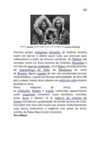 125
Família inupiat, povo indígena que vive na região do estreito de Bering.
Diversos grupos indígenas nômades do Sudeste Asiático
vivem em barcos e obtêm quase tudo que precisam para
sobrevivência a partir de recursos marítimos. Os Moken, por
exemplo, vivem em áreas costeiras da Tailândia, Myanmar e
em ilhas do mar de Andamão. Já os Bajau são originalmente
do arquipélago de Sulu, de Mindanau do norte
de Bornéu. Alguns ciganos do mar são considerados tenazes
mergulhadores, capazes de alcançarprofundidades de 30 m (98
pés), embora muitos deles adotem um estilo de vida estável e
baseado na terra.
Povos indígenas do ártico, como
os Chukchis, Inuítes e Yupik, conhecidos popularmente
como esquimós, costumam caçar mamíferos marinhos
como focas e baleias. Já os nativos do estreito de
Torres reivindicam a propriedade da Grande Barreira de Coral.
Esse povo tem uma vida insular que envolve tradicionalmente
caça, pesca, horticultura e negócios com povos de terras
vizinhas da Papua Nova Guiné e Austrália.
Na cultura
 