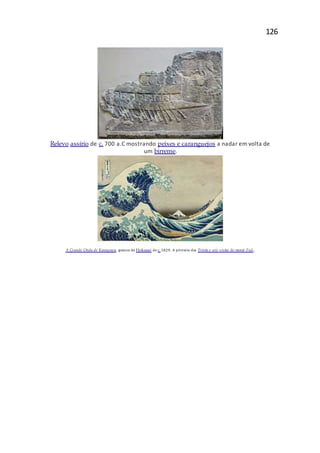 126
Relevo assírio de c. 700 a.C mostrando peixes e caranguejos a nadar em volta de
um birreme.
A Grande Onda de Kanagawa, gravura de Hokusai de c. 1829. A primeira das Trinta e seis vistas do monte Fuji.
 