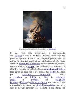 127
Tempestade no Mar da Galiléia, tela de 1633 de Rembrandt.
O mar tem sido interpretado e representado
nas culturas humanas de forma dualista, como algo tão
poderoso quanto sereno ou tão perigoso quanto belo. Ele
detém significativa importância em mitologias e religiões, bem
como em modalidades artísticas tais quais literatura, cinema,
teatro e música. Os antigos o personificavam, acreditando que
ele estivesse sob o controle de alguma deidade característica.
Esse corpo de água seria, em muitas das lendas, habitado
por criaturas fantásticas, como
o Leviatã da Bíblia, a Cila da mitologia
grega, a Isonade do imaginário
japonês, o Kraken da mitologia nórdica, entre outras. O mar
é especialmente comum no simbolismo cristão, dentro do
qual é possível perceber, por exemplo, a importância da
 