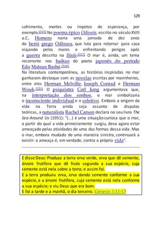 129
sofrimento, mortes ou ímpetos de esperança, por
exemplo.[315] No poema épico Odisseia, escrito no século XVIII
a.C, Homero narra uma jornada de dez anos
do herói grego Odisseu, que luta para retornar para casa
viajando pelos mares e enfrentando perigos após
a guerra descrita na Ilíada.[317] O mar é, ainda, um tema
recorrente nos haikus do poeta japonês do período
Edo Matsuo Bashō.[318]
Na literatura contemporânea, as histórias inspiradas no mar
ganharam destaque com as novelas escritas por marinheiros,
entre eles Herman Melville, Joseph Conrad e Herman
Wouk.[321] O psiquiatra Carl Jung argumentava que,
na interpretação dos sonhos, o mar simbolizaria
o inconsciente individual e o coletivo. Embora a origem da
vida na Terra ainda seja assunto de disputas
teóricas, a naturalista Rachel Carson declara no seu livro The
Sea Around Us (1951): "(...) é uma situação curiosa que o mar,
a partir do qual a vida primeiramente surgiu, deva agora estar
ameaçado pelas atividades de uma das formas dessa vida. Mas
o mar, embora mudado de uma maneira sinistra, continuará a
existir: a ameaça é, em verdade, contra a própria vida".
E disse Deus: Produza a terra erva verde, erva que dê semente,
árvore frutífera que dê fruto segundo a sua espécie, cuja
semente está nela sobre a terra; e assim foi.
E a terra produziu erva, erva dando semente conforme a sua
espécie, e a árvore frutífera, cuja semente está nela conforme
a sua espécie; e viu Deus que era bom.
E foi a tarde e a manhã, o dia terceiro. Gênesis 1:11-13
 