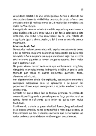 13
velocidade orbital é de 250 km/segundos. Sendo a idade do Sol
de aproximadamente 4.6 bilhões de anos,é correto afirmarque
até agora o Sol já realizou cerca de 22 revoluções completas ao
redor da Via-Láctea.
A magnitude de uma estrela é medida supondo que estivesse a
uma distância de 32.6 anos-luz. Se o Sol fosse colocado a esta
distância, seu brilho seria semelhante ao de uma estrela de
magnitude igual a cinco. Assim, o Sol é uma estrela de quinta
magnitude.
A formação do Sol
Os estudos mais recentes ainda não explicamexatamente como
o Sol se formou, mas uma das teorias mais aceitas diz que antes
de existir o Sol e os planetas, o que existia no lugar do sistema
solar era uma gigantesca nuvem de gases e poeira, bem maior
que o sistema solar.
Os gases dessa nuvem seriam os que conhecemos: oxigênio,
nitrogênio e principalmente hidrogênio e hélio. A poeira seria
formada por todos os outros elementos químicos: ferro,
alumínio, urânio, etc.
Por algum motivo ainda não explicado, essa nuvem encontrou
condições adequadas para se aglomerar e se juntar em
pequenos blocos, e que começaram a se juntar em blocos cada
vez maiores.
Acredita-se que o bloco que se formou primeiro no centro da
nuvem ficou tão grande e pesado que sua força gravitacional se
tornou forte o suficiente para reter os gases com muita
facilidade.
Continuando a atrair os gases devido à formação gravitacional,
esse bloco aumentou tanto de tamanho e massa que acabou se
transformado no Sol. Os blocos menores que se formaram ao
redor do bloco central deram então origem aos planetas.
 