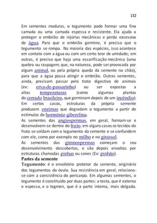 132
Em sementes maduras, o tegumento pode formar uma fina
camada ou uma camada espessa e resistente. Ela ajuda a
proteger o embrião de injúrias mecânicas e perda excessiva
de água. Para que o embrião germine, é preciso que o
tegumento se rompa. Na maioria das espécies, isso acontece
em contato com a água ou com um certo teor de umidade; em
outras, é preciso que haja uma escarificação mecânica (uma
quebra ou raspagem, que, na natureza, pode ser provocada por
algum animal, ou pela própria queda da semente no chão),
para que a água possa atingir o embrião. Outras sementes,
ainda, precisam passar pelo trato digestivo de animais
(ex: erva-de-passarinho) ou ser expostas a
altas temperaturas (como algumas plantas
do cerrado brasileiro, que germinam depois de um incêndio).
Em certos casos, estruturas da própria semente
produzem enzimas que degradam o tegumento a partir de
estímulos do hormônio giberelina.
As sementes das angiospermas, em geral, formam-se e
desenvolvem-se dentro do fruto. em alguns casos os tecidos do
fruto se soldam com o tegumento da semente e se confundem
com ele, como por exemplo no milho e no girassol.
As sementes das gimnospermas começam o seu
desenvolvimento descobertas, e são depois envoltas por
estruturas chamadas pinhas ou cones (Ex: pinhão).
Partes da semente
Tegumento: é o envoltório protetor da semente, originário
dos tegumentos do óvulo. Sua resistência em geral, relaciona-
se com a consistência do pericarpo. Em algumas sementes, o
tegumento é constituído por duas partes: a testa, que é externa
e espessa, e o tegmen, que é a parte interna, mais delgada.
 