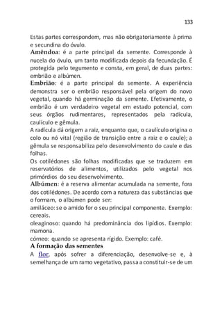 133
Estas partes correspondem, mas não obrigatoriamente à prima
e secundina do óvulo.
Amêndoa: é a parte principal da semente. Corresponde à
nucela do óvulo, um tanto modificada depois da fecundação. É
protegida pelo tegumento e consta, em geral, de duas partes:
embrião e albúmen.
Embrião: é a parte principal da semente. A experiência
demonstra ser o embrião responsável pela origem do novo
vegetal, quando há germinação da semente. Efetivamente, o
embrião é um verdadeiro vegetal em estado potencial, com
seus órgãos rudimentares, representados pela radícula,
caulículo e gêmula.
A radícula dá origem a raiz, enquanto que, o caulículo origina o
colo ou nó vital (região de transição entre a raiz e o caule); a
gêmula se responsabiliza pelo desenvolvimento do caule e das
folhas.
Os cotilédones são folhas modificadas que se traduzem em
reservatórios de alimentos, utilizados pelo vegetal nos
primórdios do seu desenvolvimento.
Albúmen: é a reserva alimentar acumulada na semente, fora
dos cotilédones. De acordo com a natureza das substâncias que
o formam, o albúmen pode ser:
amiláceo: se o amido for o seu principal componente. Exemplo:
cereais.
oleaginoso: quando há predominância dos lipídios. Exemplo:
mamona.
córneo: quando se apresenta rígido. Exemplo: café.
A formação das sementes
A flor, após sofrer a diferenciação, desenvolve-se e, à
semelhançade um ramo vegetativo, passaaconstituir-se de um
 