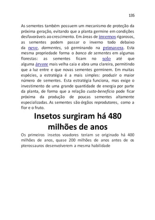 135
As sementes também possuem um mecanismo de proteção da
próxima geração, evitando que a planta germine em condições
desfavoráveis ao crescimento. Em áreas de invernos rigorosos,
as sementes podem passar o inverno todo debaixo
da neve, dormentes, só germinando na primavera. Esta
mesma propriedade forma o banco de sementes em algumas
florestas: as sementes ficam no solo até que
alguma árvore mais velha caia e abra uma clareira, permitindo
que a luz entre e que novas sementes germinem. Em muitas
espécies, a estratégia é a mais simples: produzir o maior
número de sementes. Esta estratégia funciona, mas exige o
investimento de uma grande quantidade de energia por parte
da planta, de forma que a relação custo-benefício pode ficar
próxima da produção de poucas sementes altamente
especializadas. As sementes são órgãos reprodutores, como a
flor e o fruto.
Insetos surgiram há 480
milhões de anos
Os primeiros insetos voadores teriam se originado há 400
milhões de anos, quase 200 milhões de anos antes de os
pterossauros desenvolverem a mesma habilidade
 