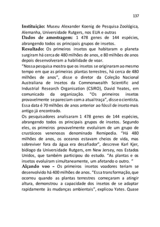 137
Instituição: Museu Alexander Koenig de Pesquisa Zoológica,
Alemanha, Universidade Rutgers, nos EUA e outras
Dados de amostragem: 1 478 genes de 144 espécies,
abrangendo todos os principais grupos de insetos.
Resultado: Os primeiros insetos que habitaram o planeta
surgiram há cercade 480 milhões de anos, e 80 milhões de anos
depois desenvolveram a habilidade de voar.
“Nossapesquisa mostra que os insetos se originaramao mesmo
tempo em que as primeiras plantas terrestres, há cerca de 480
milhões de anos”, disse o diretor da Coleção Nacional
Australiana de Insetos da Commonwealth Scientific and
Industrial Research Organisation (CSIRO), David Yeates, em
comunicado da organização. “Os primeiros insetos
provavelmente separeciam coma atualtraça”, disseocientista.
Essa data é 70 milhões de anos anterior ao fóssil de inseto mais
antigo já encontrado.
Os pesquisadores analisaram 1 478 genes de 144 espécies,
abrangendo todos os principais grupos de insetos. Segundo
eles, os primeiros provavelmente evoluíram de um grupo de
crustáceos venenosos denominado Remipedia. “Há 480
milhões de anos, os oceanos estavam cheios de vida, mas
sobreviver fora da água era desafiador”, descreve Karl Kjer,
biólogo da Universidade Rutgers, em New Jersey, nos Estados
Unidos, que também participou do estudo. “As plantas e os
insetos evoluíram simultaneamente, um afetando o outro. ”
Alçando voo – Os primeiros insetos voadores teriam se
desenvolvido há 400 milhões de anos. “Essatransformação,que
ocorreu quando as plantas terrestres começaram a atingir
altura, demonstrou a capacidade dos insetos de se adaptar
rapidamente às mudanças ambientais”, explicou Yates. Quase
 