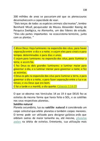 138
200 milhões de anos se passariam até que os pterossauros
desenvolvessem a capacidade de voar.
“Dois terços de todas as espécies animais são insetos”, lembra
Bernhard Misof, pesquisador do Museu Alexander Koenig de
Pesquisa Zoológica, na Alemanha, um dos líderes do estudo.
“Eles são partes importantes no ecossistema terrestre, junto
com as plantas. ”
E disse Deus: Haja luminares na expansão dos céus, para haver
separação entre o dia e a noite; e sejam eles para sinais e para
tempos determinados e para dias e anos.
E sejam para luminares na expansão dos céus, para iluminar a
terra; e assim foi.
E fez Deus os dois grandes luminares: o luminar maior para
governar o dia, e o luminar menor para governar a noite; e fez
as estrelas.
E Deus os pôs na expansão dos céus para iluminara terra, e para
governar o dia e a noite, e para fazer separação entre a luz e as
trevas; e viu Deus que era bom.
E foi a tarde e a manhã, o dia quarto. Gênesis 1:14-19
O que se observa nos Versículos 14 ao 19 é que DEUS fez as
estrelas da mesma forma que havia feito o SOL, e os satélites
nos seus respectivos planetas.
Satélite natural
Planeta secundário, lua ou satélite natural é considerado um
corpo celestial que orbite planetas e também corpos menores.
O termo pode ser utilizado para designar galáxias anãs que
orbitam outras de maior tamanho ou, até mesmo, planetas
anões na órbita de estrelas. Entretanto, sua utilização mais
 