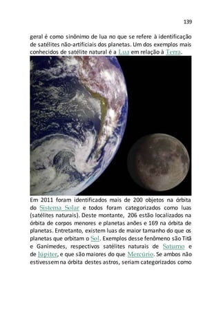 139
geral é como sinônimo de lua no que se refere à identificação
de satélites não-artificiais dos planetas. Um dos exemplos mais
conhecidos de satélite natural é a Lua em relação à Terra.
Em 2011 foram identificados mais de 200 objetos na órbita
do Sistema Solar e todos foram categorizados como luas
(satélites naturais). Deste montante, 206 estão localizados na
órbita de corpos menores e planetas anões e 169 na órbita de
planetas. Entretanto, existem luas de maior tamanho do que os
planetas que orbitam o Sol. Exemplos desse fenômeno são Titã
e Ganímedes, respectivos satélites naturais de Saturno e
de Júpiter, e que são maiores do que Mercúrio. Se ambos não
estivessemna órbita destes astros, seriam categorizados como
 