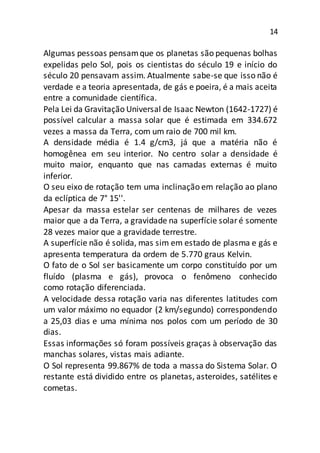14
Algumas pessoas pensamque os planetas são pequenas bolhas
expelidas pelo Sol, pois os cientistas do século 19 e início do
século 20 pensavam assim. Atualmente sabe-se que isso não é
verdade e a teoria apresentada, de gás e poeira, é a mais aceita
entre a comunidade científica.
Pela Lei da Gravitação Universal de Isaac Newton (1642-1727) é
possível calcular a massa solar que é estimada em 334.672
vezes a massa da Terra, com um raio de 700 mil km.
A densidade média é 1.4 g/cm3, já que a matéria não é
homogênea em seu interior. No centro solar a densidade é
muito maior, enquanto que nas camadas externas é muito
inferior.
O seu eixo de rotação tem uma inclinação em relação ao plano
da eclíptica de 7° 15''.
Apesar da massa estelar ser centenas de milhares de vezes
maior que a da Terra, a gravidade na superfície solaré somente
28 vezes maior que a gravidade terrestre.
A superfície não é solida, mas sim em estado de plasma e gás e
apresenta temperatura da ordem de 5.770 graus Kelvin.
O fato de o Sol ser basicamente um corpo constituído por um
fluído (plasma e gás), provoca o fenômeno conhecido
como rotação diferenciada.
A velocidade dessa rotação varia nas diferentes latitudes com
um valor máximo no equador (2 km/segundo) correspondendo
a 25,03 dias e uma mínima nos polos com um período de 30
dias.
Essas informações só foram possíveis graças à observação das
manchas solares, vistas mais adiante.
O Sol representa 99.867% de toda a massa do Sistema Solar. O
restante está dividido entre os planetas, asteroides, satélites e
cometas.
 
