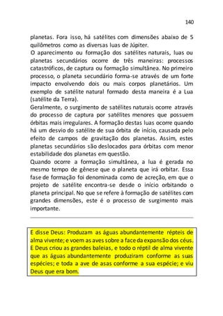 140
planetas. Fora isso, há satélites com dimensões abaixo de 5
quilômetros como as diversas luas de Júpiter.
O aparecimento ou formação dos satélites naturais, luas ou
planetas secundários ocorre de três maneiras: processos
catastróficos, de captura ou formação simultânea. No primeiro
processo, o planeta secundário forma-se através de um forte
impacto envolvendo dois ou mais corpos planetários. Um
exemplo de satélite natural formado desta maneira é a Lua
(satélite da Terra).
Geralmente, o surgimento de satélites naturais ocorre através
do processo de captura por satélites menores que possuem
órbitas mais irregulares. A formação destas luas ocorre quando
há um desvio do satélite de sua órbita de início, causada pelo
efeito de campos de gravitação dos planetas. Assim, estes
planetas secundários são deslocados para órbitas com menor
estabilidade dos planetas em questão.
Quando ocorre a formação simultânea, a lua é gerada no
mesmo tempo de gênese que o planeta que irá orbitar. Essa
fase de formação foi denominada como de acreção, em que o
projeto de satélite encontra-se desde o início orbitando o
planeta principal. No que se refere à formação de satélites com
grandes dimensões, este é o processo de surgimento mais
importante.
E disse Deus: Produzam as águas abundantemente répteis de
alma vivente; e voem as aves sobre a facedaexpansão dos céus.
E Deus criou as grandes baleias, e todo o réptil de alma vivente
que as águas abundantemente produziram conforme as suas
espécies; e toda a ave de asas conforme a sua espécie; e viu
Deus que era bom.
 