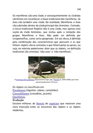 143
Os mamíferos são uma clade, e consequentemente os cladistas
sãofelizes em reconhecer a táxon tradicional dos mamíferos. As
Aves são também uma clade. Na realidade, Mamíferos e Aves
sãosubclados dentro da cladeprincipal dos Amniotas. Contudo,
a classe tradicional Reptilia não é uma clade, mas apenas uma
seção da clade Amniotas, que restou após a remoção dos
grupos Mamíferos e Aves. Não pode ser definida por
sinapomorfias, como seria apropriado. Em vez disso, é definida
pela combinação das características que possuem e as que
faltam: répteis são os amniotas a que faltampelos ou penas, ou
seja, no máximo poderíamos dizer que os répteis, na definição
tradicional são amniotas 'não-aves' e 'não-mamíferos'.
A tartaruga-das-galápagos (Geochelone nigra spp.) Harriet (c.1830-2006), que viveu
aproximadamente 176 anos
Os répteis se classificam em:
Escamosos (lagartos, cobras, camaleões)
Crocodilianos (crocodilos, jacarés)
Quelônios.
Evolução
Existem milhares de fósseis de espécies que mostram uma
clara transição entre os ancestrais dos répteis e os répteis
modernos.
 