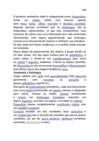 144
O primeiro verdadeiro réptil é categorizado como Anapsídeo,
tendo um crânio sólido com buracos apenas
para boca, nariz, olhos, ouvidos e medula espinhal.
Algumas pessoas acreditam que as tartarugas são os
Anapsídeos sobreviventes, já que eles compartilham essa
estrutura de crânio, mas essa informação tem sido contestada
ultimamente, com alguns argumentando que tartarugas
criaram esse mecanismo de maneira a melhorar sua armadura.
Os dois lados tem fortes evidências, e o conflito ainda está por
ser resolvido.
Pouco depois do aparecimento dos répteis, o grupo dividiu-se
em dois ramos. Um dos quais evoluiu para os mamíferos, o
outro voltou a dividir-se nos lepidossauros (que inclui
as cobras e lagartos modernos e talvez os répteis marinhos
do Mesozóico) e nos arcossauros (crocodilos e dinossauros).
Esta última classe deu origem também às aves.
Anatomia e fisiologia
Corpo coberto com pele seca queratinizada (não mucosa)
geralmente com escamas ou escudos e
poucas glândulas superficiais;
Dois pares de extremidades(membros), cada uma tipicamente
com cinco dedos terminando em garras córneas e adaptadas
para correr, rastejar ou trepar; pernas semelhantes
a remos nas tartarugas marinhas, reduzidas em
alguns lagartos, ausentes em alguns e em todas as cobras;
Esqueleto interno completamente ossificado; crânio com
um côndilo occipital;
Coração dividido em três cavidades: duas aurículas e
um ventrículo,com a exceção do crocodilo que possui quatro
cavidades; um par de arcos aórticos; glóbulos vermelhos
nucleados, biconvexos e ovais;
 
