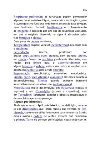 145
Respiração pulmonar; as tartarugas podem permanecer
algumas horas embaixo d'água, prendendo a respiração e, para
isso,o organismo funciona lentamente, o coração bate devagar,
num fenômeno chamado bradicardia, e o fornecimento
de oxigênio é auxiliado por um tipo de respiração acessória,
em que o oxigênio dissolvido na água é absorvido pelas
vias faríngica e cloacal;
Doze pares de nervos cranianos;
Temperatura corporal variável (pecilotermos),deacordo com
o ambiente;
Fecundação interna, geralmente por
órgãos copuladores; ovos grandes, com grandes vitelos,
em cascas córneas ou calcárias geralmente libertados, mas
retidos pela fêmea para o desenvolvimento em
alguns lagartos e cobras; estas características revelam uma
adaptação evolutiva para a vida terrestre;
Segmentação meroblástica; envoltórios embrionários
(âmnio, cório, saco vitelino e alantóide) presentes durante o
desenvolvimento; filhotes quando eclodem (nascem)
assemelham-se aos adultos (sem metamorfoses).
Musculatura muito desenvolvida em Squamata (cobras e
lagartos) e em Crocodylia (jacarés e crocodilos), mas
em Testudines (tartarugas, cágados e jabutis) a musculatura é
desenvolvida apenas no pescoço.
Répteis pré-históricos
Ainda que o termo réptil pré-histórico, por definição, remeta-
se aos dinossauros, que foram répteis que viveram na Pré-
história, costuma-se utilizá-lo também para remeter-se às três
outras maiores ordens de répteis extintos que habitaram
o planeta Terra no período pré-histórico, coexistindo com os
 