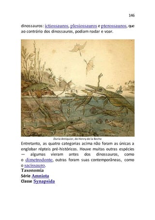 146
dinossauros: ictiossauros, plesiossauros e pterossauros, que
ao contrário dos dinossauros, podiam nadar e voar.
Duria Antiquior, de Henry de la Beche
Entretanto, as quatro categorias acima não foram as únicas a
englobar répteis pré-históricos. Houve muitas outras espécies
— algumas vieram antes dos dinossauros, como
o dimetrodonte, outras foram suas contemporâneas, como
o sacissauro.
Taxonomia
Série Amniota
Classe Synapsida
 