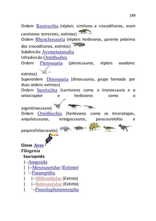 149
Ordem Rauisuchia (répteis similares a crocodilianos, eram
carnívoros terrestres, extintos)
Ordem Rhynchosauria (répteis herbivoros, parente próximo
dos crocodilianos, extintos)
Subdivisão Avemetatarsalia
Infradivisão Ornithodira
Ordem Pterosauria (pterossauros, répteis voadores
extintos)
Superordem Dinosauria (dinossauros, grupo formado por
duas ordens extintas)
Ordem Saurischia (carnívoros como o tiranossauro e o
velociraptor e herbívoros como o
argentinossauro)
Ordem Ornithischia (herbívoros como os triceratopos,
anquilossauros, estegossauros, parasaurolofos e
paquicefalossauros)
Classe Aves
Filogenia
Sauropsida
|--Anapsida
| |--Mesosauridae (Extinto)
| `--Parareptilia
| |--Millerettidae (Extinto)
| |--Bolosauridae (Extinto)
| `--Procolophonomorpha
 