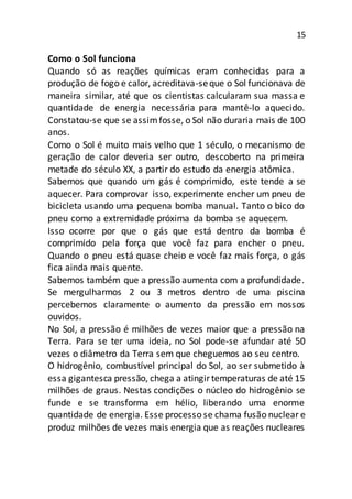15
Como o Sol funciona
Quando só as reações químicas eram conhecidas para a
produção de fogo e calor, acreditava-seque o Sol funcionava de
maneira similar, até que os cientistas calcularam sua massa e
quantidade de energia necessária para mantê-lo aquecido.
Constatou-se que se assimfosse, o Sol não duraria mais de 100
anos.
Como o Sol é muito mais velho que 1 século, o mecanismo de
geração de calor deveria ser outro, descoberto na primeira
metade do século XX, a partir do estudo da energia atômica.
Sabemos que quando um gás é comprimido, este tende a se
aquecer. Para comprovar isso, experimente encher um pneu de
bicicleta usando uma pequena bomba manual. Tanto o bico do
pneu como a extremidade próxima da bomba se aquecem.
Isso ocorre por que o gás que está dentro da bomba é
comprimido pela força que você faz para encher o pneu.
Quando o pneu está quase cheio e você faz mais força, o gás
fica ainda mais quente.
Sabemos também que a pressão aumenta com a profundidade.
Se mergulharmos 2 ou 3 metros dentro de uma piscina
percebemos claramente o aumento da pressão em nossos
ouvidos.
No Sol, a pressão é milhões de vezes maior que a pressão na
Terra. Para se ter uma ideia, no Sol pode-se afundar até 50
vezes o diâmetro da Terra sem que cheguemos ao seu centro.
O hidrogênio, combustível principal do Sol, ao ser submetido à
essa gigantesca pressão, chega a atingirtemperaturas de até 15
milhões de graus. Nestas condições o núcleo do hidrogênio se
funde e se transforma em hélio, liberando uma enorme
quantidade de energia. Esse processo se chama fusão nuclear e
produz milhões de vezes mais energia que as reações nucleares
 