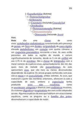 151
|--Euparkeriidae (Extinto)
`--+--Proterochampsidae
`--Archosauria
|--Crurotarsi (incluindo Crocodylia)
`--Ornithodira
|--Pterosauromorpha (Extinto)
`--Dinosauromorpha
`--Dinosauria (incluindo Aves)
Aves
Aves são uma classe de seres
vivos vertebrados endotérmicos caracterizada pela presença
de penas, um bico sem dentes, oviparidade de casca rígida,
elevado metabolismo, um coração com quatro câmaras e
um esqueleto pneumático resistente e leve. As aves estão
presentes em todas as regiões do mundo e variam
significativamente de tamanho, desde os 5 cm do colibri até
aos 2,75 m da avestruz. São a classe de tetrápodes com o
maior número de espécies vivas,aproximadamente dez mil, das
quais mais de metade são passeriformes. As aves
apresentam asas, que são mais ou menos desenvolvidas
dependendo da espécie. Os únicos grupos conhecidos semasas
são as moas e as aves-elefante, ambos extintos. As asas, que
evoluíram a partir dos membros anteriores, oferecem às aves a
capacidade de voar, embora a especiação tenha
produzido aves não voadoras, como
as avestruzes, pinguins e diversas aves endémicas insulares.
Os sistemas digestivo erespiratório das aves estão adaptados
ao voo. Algumas espécies deaves que habitam em ecossistemas
aquáticos, como os pinguins ou a família dos patos,
desenvolveram a capacidade de nadar.
 