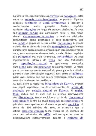 152
Algumas aves, especialmente os corvos e os papagaios, estão
entre os animais mais inteligentes do planeta. Algumas
espécies constroem e usam ferramentas e passam o
conhecimento entre gerações. Muitas espécies
realizam migrações ao longo de grandes distâncias. As aves
são animais sociais que comunicam entre si com sinais
visuais, chamamentos e cantos, e realizam atividades
comunitárias como procriação e caça cooperativa, voo
em bando e grupos de defesa contra predadores. A grande
maioria das espécies de aves são monogâmicas, geralmente
durante uma época de acasalamento epor vezes durante vários
anos, mas raramente durante toda a vida. Outras espécies
são polígamas ou, mais raramente, poliândricas. As aves
reproduzem-se através de ovos, que são fertilizados
por reprodução sexual e geralmente colocados
num ninho onde são incubados pelos progenitores. A maior
parte das aves apresenta um período prolongado de cuidados
parentais após a incubação. Algumas aves, como as galinhas,
põem ovos mesmo que não sejam fertilizados, embora esses
ovos não produzam descendência.
As aves, e em particular os fringilídeos de Darwin, tiveram
um papel importante no desenvolvimento da teoria da
evolução por seleção natural de Darwin. O registo
fóssil indica que as aves são os últimos sobreviventes
dos dinossauros, tendo evoluído a partir de dinossauros
emplumados dentro do grupo terópode dos saurísquios. As
primeiras aves apareceram durante o período cretácico, há
cerca de 100 milhões de anos, e estima-se que o
último ancestral comum tenha vivido há 95 milhões de
anos. As evidências de ADN indicam que as aves se
desenvolveram extensivamente durante a extinção do
 