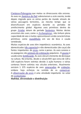 153
Cretáceo-Paleogeno que matou os dinossauros não avianos.
As aves na América do Sul sobreviveram a este evento, tendo
depois migrado para as várias partes do mundo através de
várias passagens terrestres, ao mesmo tempo que se
diversificavam em espécies durante os períodos de
arrefecimento global. Algumas aves primitivas dentro do
grupo Avialae datam do período Jurássico. Muitos destes
ancestrais das aves, como o Archaeopteryx, não tinham plena
capacidade de voo e muitos apresentavam ainda características
primitivas como mandíbula em vez de bico e cauda
vertebrada.
Muitas espécies de aves têm importância económica. As aves
domesticadas (de capoeira) e não domesticadas (de caça) são
fontes importantes de ovos, carne e penas. As aves canoras e
os papagaios são animais de estimação populares. O guano é
usado como fertilizante.As aves sãoum elemento de destaque
na cultura. No entanto, desde o século XVII que cerca de 120 a
130 espécies foram extintas devido à ação humana e várias
centenas foram extintas nos séculos anteriores. Atualmente
existem 1 375 espécies de aves ameaçadas de extinção,
embora haja esforços no sentido de as conservar.
A observação de aves é uma atividade importante no setor
do ecoturismo.
Habitat, diversidade e distribuição
 