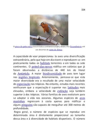 154
O pisco-de-peito-ruivo viveemtodoo continenteeuropeu, desdea fria Escandinávia até
aos desertos do norte de África.
A capacidade de voar proporcionou às aves uma diversificação
extraordinária, pelo que hoje em diavivem e reproduzem-se em
praticamente todos os habitats terrestres e em todos os sete
continentes. O petrel-das-neves nidifica em colónias que já
foram observadas a distâncias de 440 km do litoral
da Antártida. A maior biodiversidade de aves tem lugar
nas regiões tropicais. Anteriormente, pensava-se que esta
maior diversidade era o resultado de uma maior velocidade
de especiação nos trópicos. No entanto, estudos mais recentes
verificaram que a especiação é superior nas latitudes mais
elevadas, embora a velocidade de extinção seja também
superior à dos trópicos. Várias famílias de aves evoluíram para
se adaptar à vida nos oceanos. Algumas espécies de aves
marinhas regressam à costa apenas para nidificar e
alguns pinguins são capazes de mergulhar até 300 metros de
profundidade.
Regra geral, o número de espécies que se reproduz em
determinada área é diretamente proporcional ao tamanho
dessa área e à diversidade de habitats disponíveis. O número
 