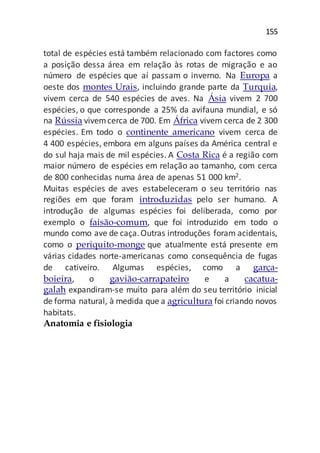 155
total de espécies está também relacionado com factores como
a posição dessa área em relação às rotas de migração e ao
número de espécies que aí passam o inverno. Na Europa a
oeste dos montes Urais, incluindo grande parte da Turquia,
vivem cerca de 540 espécies de aves. Na Ásia vivem 2 700
espécies, o que corresponde a 25% da avifauna mundial, e só
na Rússia vivemcerca de 700. Em África vivem cerca de 2 300
espécies. Em todo o continente americano vivem cerca de
4 400 espécies, embora em alguns países da América central e
do sul haja mais de mil espécies. A Costa Rica é a região com
maior número de espécies em relação ao tamanho, com cerca
de 800 conhecidas numa área de apenas 51 000 km2.
Muitas espécies de aves estabeleceram o seu território nas
regiões em que foram introduzidas pelo ser humano. A
introdução de algumas espécies foi deliberada, como por
exemplo o faisão-comum, que foi introduzido em todo o
mundo como ave de caça.Outras introduções foram acidentais,
como o periquito-monge que atualmente está presente em
várias cidades norte-americanas como consequência de fugas
de cativeiro. Algumas espécies, como a garça-
boieira, o gavião-carrapateiro e a cacatua-
galah expandiram-se muito para além do seu território inicial
de forma natural, à medida que a agricultura foi criando novos
habitats.
Anatomia e fisiologia
 