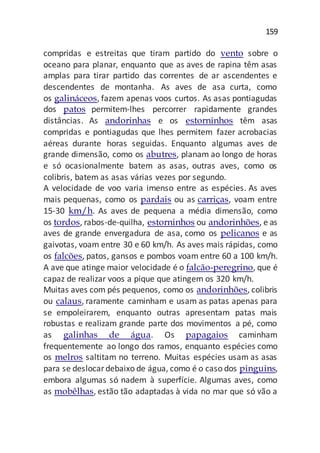 159
compridas e estreitas que tiram partido do vento sobre o
oceano para planar, enquanto que as aves de rapina têm asas
amplas para tirar partido das correntes de ar ascendentes e
descendentes de montanha. As aves de asa curta, como
os galináceos, fazem apenas voos curtos. As asas pontiagudas
dos patos permitem-lhes percorrer rapidamente grandes
distâncias. As andorinhas e os estorninhos têm asas
compridas e pontiagudas que lhes permitem fazer acrobacias
aéreas durante horas seguidas. Enquanto algumas aves de
grande dimensão, como os abutres, planam ao longo de horas
e só ocasionalmente batem as asas, outras aves, como os
colibris, batem as asas várias vezes por segundo.
A velocidade de voo varia imenso entre as espécies. As aves
mais pequenas, como os pardais ou as carriças, voam entre
15-30 km/h. As aves de pequena a média dimensão, como
os tordos, rabos-de-quilha, estorninhos ou andorinhões, e as
aves de grande envergadura de asa, como os pelicanos e as
gaivotas, voam entre 30 e 60 km/h. As aves mais rápidas, como
os falcões, patos, gansos e pombos voam entre 60 a 100 km/h.
A ave que atinge maior velocidade é o falcão-peregrino, que é
capaz de realizar voos a pique que atingem os 320 km/h.
Muitas aves com pés pequenos, como os andorinhões, colibris
ou calaus, raramente caminham e usam as patas apenas para
se empoleirarem, enquanto outras apresentam patas mais
robustas e realizam grande parte dos movimentos a pé, como
as galinhas de água. Os papagaios caminham
frequentemente ao longo dos ramos, enquanto espécies como
os melros saltitam no terreno. Muitas espécies usam as asas
para se deslocardebaixo de água, como é o caso dos pinguins,
embora algumas só nadem à superfície. Algumas aves, como
as mobêlhas, estão tão adaptadas à vida no mar que só vão a
 