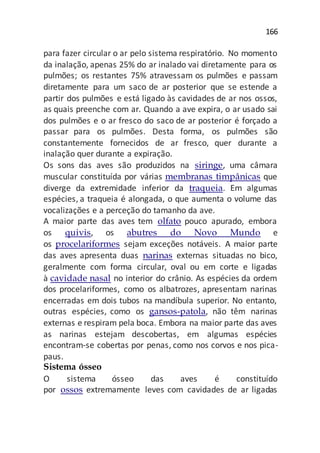 166
para fazer circular o ar pelo sistema respiratório. No momento
da inalação, apenas 25% do ar inalado vai diretamente para os
pulmões; os restantes 75% atravessam os pulmões e passam
diretamente para um saco de ar posterior que se estende a
partir dos pulmões e está ligado às cavidades de ar nos ossos,
as quais preenche com ar. Quando a ave expira, o ar usado sai
dos pulmões e o ar fresco do saco de ar posterior é forçado a
passar para os pulmões. Desta forma, os pulmões são
constantemente fornecidos de ar fresco, quer durante a
inalação quer durante a expiração.
Os sons das aves são produzidos na siringe, uma câmara
muscular constituída por várias membranas timpânicas que
diverge da extremidade inferior da traqueia. Em algumas
espécies, a traqueia é alongada, o que aumenta o volume das
vocalizações e a perceção do tamanho da ave.
A maior parte das aves tem olfato pouco apurado, embora
os quivis, os abutres do Novo Mundo e
os procelariformes sejam exceções notáveis. A maior parte
das aves apresenta duas narinas externas situadas no bico,
geralmente com forma circular, oval ou em corte e ligadas
à cavidade nasal no interior do crânio. As espécies da ordem
dos procelariformes, como os albatrozes, apresentam narinas
encerradas em dois tubos na mandíbula superior. No entanto,
outras espécies, como os gansos-patola, não têm narinas
externas e respiram pela boca. Embora na maior parte das aves
as narinas estejam descobertas, em algumas espécies
encontram-se cobertas por penas, como nos corvos e nos pica-
paus.
Sistema ósseo
O sistema ósseo das aves é constituído
por ossos extremamente leves com cavidades de ar ligadas
 