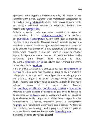 168
apresenta uma digestão bastante rápida, de modo a não
interferir com o voo. Algumas aves migratórias adaptaram-se
de modo a usar proteínasde várias partes do corpo como fonte
de energia adicional durante a migração. Muitas aves
regurgitam egregófitos.
Embora a maior parte das aves necessite de água, as
características do seu sistema excretor e a ausência
de glândulas sudoríparas fazem com que a quantidade
necessária seja reduzida. Algumas aves do deserto conseguem
satisfazer a necessidade de água exclusivamente a partir da
água contida nos alimentos e são tolerantes ao aumento da
temperatura corporal, o que lhes permite evitar despender
vapor de água em arrefecimento. As aves marinhas estão
adaptadas para beber água salgada do mar,
possuindo glândulas de sal na cabeça que eliminam o excesso
de sal através das narinas.
A maior parte das aves não consegue realizar movimento de
sucção da água, pelo que recolhe a água no bico e inclina a
cabeça de modo a permitir que a água escorra pela garganta.
No entanto, algumas espécies, principalmente de regiões
áridas, conseguem beber água sem necessidade de inclinar a
cabeça, como é o caso das famílias
dos pombos, estrilídeos, coliiformes, toirões e abetardas.
Algumas aves do deserto dependem da presença de fontes de
água, como os cortiçois, que se agregam à volta de poços de
água durante o dia. Algumas espécies levam água às crias
humedecendo as penas, enquanto outras a transportam
no papoou a regurgitam juntamente com acomida. As famílias
dos pombos, dos flamingos e dos pinguins produzem para as
crias um líquido nutritivo denominado leite de papo.
Sistemas reprodutor e urogenital
 