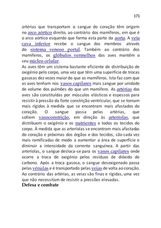 171
artérias que transportam o sangue do coração têm origem
no arco aórtico direito, ao contrário dos mamíferos, em que é
o arco aórtico esquerdo que forma esta parte da aorta. A veia
cava inferior recebe o sangue dos membros através
do sistema venoso portal. Também ao contrário dos
mamíferos, os glóbulos vermelhos das aves mantêm o
seu núcleo celular.
As aves têm um sistema bastante eficiente de distribuição de
oxigénio pelo corpo, uma vez que têm uma superfície de trocas
gasosas dez vezes maiordo que os mamíferos. Isto faz com que
as aves tenham nos vasos capilares mais sangue por unidade
de volume dos pulmões do que um mamífero. As artérias das
aves são constituídas por músculos elásticos e espessos para
resistir à pressão da forte constrição ventricular, que se tornam
mais rígidos à medida que se encontram mais afastados do
coração. O sangue passa pelas artérias, que
sofrem vasoconstrição, em direção às arteríolas, que
distribuem o oxigénio e os nutrientes a todos os tecidos do
corpo. À medida que as arteríolas se encontram mais afastadas
do coração e próximas dos órgãos e dos tecidos, são cada vez
mais ramificadas de modo a aumentar a área de superfície e
diminuir a intensidade da corrente sanguínea. A partir das
arteríolas, o sangue desloca-se para os vasos capilares onde
ocorre a troca de oxigénio pelos resíduos de dióxido de
carbono. Após a troca gasosa, o sangue desoxigenado passa
pelas vénulas e é transportado pelas veias de volta ao coração.
Ao contrário das artérias, as veias são finas e rígidas, uma vez
que não necessitam de resistir a pressões elevadas.
Defesa e combate
 