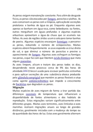 176
As penas exigemmanutenção constante. Para alémdo desgaste
físico,as penas sãoatacadas por fungos, parasitas e piolhos. As
aves conservam as penas com a limpeza, aplicaçãode secreções
protetoras e banhos de água ou pó. Enquanto algumas aves
apenas se banham em água rasa, como bebedouros ou fontes,
outras mergulham em águas profundas e algumas espécies
arbustivas aproveitam a água da chuva que se acumula nas
folhas.As aves de regiões áridas usamo solo para tomarbanhos
de poeira. Algumas espécies encorajam formigas a percorrer
as penas, reduzindo o número de ectoparasitas. Muitas
espécies abremfrequentemente as asas expondo-as àluz direta
do sol, o que diminui o número de parasitas e previne o
aparecimento de fungos. Algumas aves esfregam as formigas
nas penas, o que faz com que libertem ácido fórmico que mata
alguns parasitas.
As aves limpam, alisam e tratam das penas todos os dias,
despendendo neste processo cerca de 9% das horas de
atividade.[101] O bico é usado para escovar partículas estranhas
e para aplicar secreções de uma substância oleosa produzida
pela glândula uropigial que mantém as penas flexíveis e atua
como agente antimicrobiótico que impede o crescimento
de bactérias que degradam as penas.
Migração
Muitas espécies de aves migram de forma a tirar partido das
diferenças sazonais de temperatura que influenciam a
disponibilidade de fontes alimentares e dos habitats de
reprodução. Estas migrações variam significativamente entre
diferentes grupos. Muitas aves terrestres, aves limícolas e aves
marinhas realizam migrações anuais ao longo de grandes
distâncias, geralmente iniciadas com a mudança do tempo ou
da quantidade das horas de luz. Estas aves geralmente alternam
 