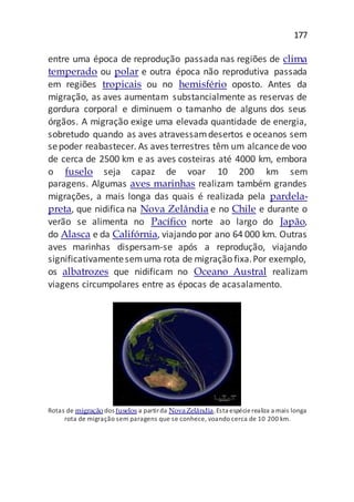 177
entre uma época de reprodução passada nas regiões de clima
temperado ou polar e outra época não reprodutiva passada
em regiões tropicais ou no hemisfério oposto. Antes da
migração, as aves aumentam substancialmente as reservas de
gordura corporal e diminuem o tamanho de alguns dos seus
órgãos. A migração exige uma elevada quantidade de energia,
sobretudo quando as aves atravessamdesertos e oceanos sem
sepoder reabastecer. As aves terrestres têm um alcancede voo
de cerca de 2500 km e as aves costeiras até 4000 km, embora
o fuselo seja capaz de voar 10 200 km sem
paragens. Algumas aves marinhas realizam também grandes
migrações, a mais longa das quais é realizada pela pardela-
preta, que nidifica na Nova Zelândia e no Chile e durante o
verão se alimenta no Pacífico norte ao largo do Japão,
do Alasca e da Califórnia, viajando por ano 64 000 km. Outras
aves marinhas dispersam-se após a reprodução, viajando
significativamentesemuma rota de migração fixa.Por exemplo,
os albatrozes que nidificam no Oceano Austral realizam
viagens circumpolares entre as épocas de acasalamento.
Rotas de migração dos fuselos a partirda NovaZelândia.Esta espécierealiza a mais longa
rota de migração sem paragens que se conhece, voando cerca de 10 200 km.
 