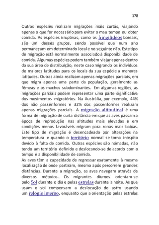 178
Outras espécies realizam migrações mais curtas, viajando
apenas o que for necessário para evitar o mau tempo ou obter
comida. As espécies irruptivas, como os fringilídeos boreais,
são um desses grupos, sendo possível que num ano
permaneçam em determinado locale no seguinte não. Estetipo
de migração está normalmente associado à disponibilidade de
comida. Algumas espécies podem também viajarapenas dentro
da sua área de distribuição, neste caso migrando os indivíduos
de maiores latitudes para os locais da sua espécie a menores
latitudes. Outras ainda realizam apenas migrações parciais, em
que migra apenas uma parte da população, geralmente as
fêmeas e os machos subdominantes. Em algumas regiões, as
migrações parciais podem representar uma parte significativa
dos movimentos migratórios. Na Austrália, por exemplo, 44%
dos não passeriformes e 32% dos passeriformes realizam
apenas migrações parciais. A migração altitudinal é uma
forma de migração de curta distância em que as aves passama
época de reprodução nas altitudes mais elevadas e em
condições menos favoráveis migram para zonas mais baixas.
Este tipo de migração é desencadeado por alterações na
temperatura e quando o território normal se torna inóspito
devido à falta de comida. Outras espécies são nómadas, não
tendo um território definido e deslocando-se de acordo com o
tempo e a disponibilidade de comida.
As aves têm a capacidade de regressar exatamente à mesma
localização de onde partiram, mesmo após percorrem grandes
distâncias. Durante a migração, as aves navegam através de
diversos métodos. Os migrantes diurnos orientam-se
pelo Sol durante o dia e pelas estrelas durante a noite. As que
usam o sol compensam a deslocação do astro usando
um relógio interno, enquanto que a orientação pelas estrelas
 