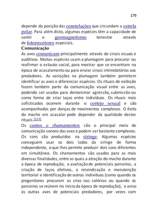 179
depende da posição das constelações que circundam a estrela
polar. Para além disto, algumas espécies têm a capacidade de
sentir o geomagnetismo terrestre através
de fotorrecetores especiais.
Comunicação
As aves comunicam principalmente através de sinais visuais e
auditivos. Muitas espécies usam a plumagem para procurar ou
reafirmar o estauto social, para mostrar que se encontram na
época de acasalamento ou para enviar sinais intimidatórios aos
predadores. As variações na plumagem também permitem
identificar as aves e diferenciar espécies. Os rituais de exibição
fazem também parte da comunicação visual entre as aves,
podendo ser usados para demonstrar agressão, submissão ou
como forma de criar laços entre indivíduos. Os rituais mais
sofisticados ocorrem durante o cortejo sexual e são
acompanhados por danças de movimentos complexos. O êxito
do macho em acasalar pode depender da qualidade destes
rituais.[119]
Os cantos e chamamentos são o principal meio de
comunicação sonoro das aves e podem serbastante complexos.
Os sons são produzidos na siringe. Algumas espécies
conseguem usar os dois lados da siringe de forma
independente, o que lhes permite produzir dois sons diferentes
em simultâneo. Os chamamentos são usados para as mais
diversas finalidades, entre as quais a atração do macho durante
a época de reprodução, a avaliação de potenciais parceiros, a
criação de laços afetivos, a reivindicação e manutenção
territorial e identificação de outros indivíduos (como quando os
progenitores procuram as crias nas colónias ou quando os
parceiros se reúnem no início da época de reprodução), e aviso
às outras aves de potenciais predadores, por vezes com
 