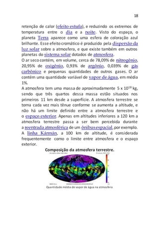 18
retenção de calor (efeito estufa), e reduzindo os extremos de
temperatura entre o dia e a noite. Visto do espaço, o
planeta Terra aparece como uma esfera de coloração azul
brilhante. Esse efeito cromático é produzido pela dispersão da
luz solar sobre a atmosfera, e que existe também em outros
planetas do sistema solar dotados de atmosfera.
O ar seco contém, em volume, cerca de 78,09% de nitrogênio,
20,95% de oxigênio, 0,93% de argônio, 0,039% de gás
carbônico e pequenas quantidades de outros gases. O ar
contém uma quantidade variável de vapor de água, em média
1%.
A atmosfera tem uma massa de aproximadamente 5 x 1018 kg,
sendo que três quartos dessa massa estão situados nos
primeiros 11 km desde a superfície. A atmosfera terrestre se
torna cada vez mais tênue conforme se aumenta a altitude, e
não há um limite definido entre a atmosfera terrestre e
o espaço exterior. Apenas em altitudes inferiores a 120 km a
atmosfera terrestre passa a ser bem percebida durante
a reentrada atmosférica de um ônibusespacial,porexemplo.
A linha Kármán, a 100 km de altitude, é considerada
frequentemente como o limite entre atmosfera e o espaço
exterior.
Composição da atmosfera terrestre.
Quantidade média de vapor de água na atmosfera
 