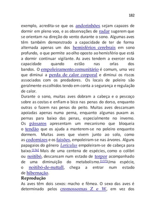 182
exemplo, acredita-se que os andorinhões sejam capazes de
dormir em pleno voo, e as observações de radar sugerem que
se orientam na direção do vento durante o sono. Algumas aves
têm também demonstrado a capacidade de ter de forma
alternada apenas um dos hemisférios cerebrais em sono
profundo, o que permite ao olho oposto ao hemisfério que está
a dormir continuar vigilante. As aves tendem a exercer esta
capacidade quando estão nas orlas dos
bandos. O empoleiramento comunitário é comum, uma vez
que diminui a perda de calor corporal e diminui os riscos
associados com os predadores. Os locais de poleiro são
geralmente escolhidos tendo em conta a segurança e regulação
de calor.
Durante o sono, muitas aves dobram a cabeça e o pescoço
sobre as costas e enfiam o bico nas penas do dorso, enquanto
outras o fazem nas penas do peito. Muitas aves descansam
apoiadas apenas numa perna, enquanto algumas puxam as
pernas para baixo das penas, especialmente no inverno.
Os pássaros apresentam um mecanismo que bloqueia
o tendão que os ajuda a manterem-se no poleiro enquanto
dormem. Muitas aves que vivem junto ao solo, como
as codornizes e os faisões, empoleiram-se nas árvores. Alguns
papagaios do género Loriculus empoleiram-se de cabeça para
baixo.[136] Mais de uma centena de espécies, como o colibri
ou noitibó, descansam num estado de torpor acompanhado
de uma diminuição do metabolismo.[137]Uma espécie,
o noitibó-de-nuttall, chega a entrar num estado
de hibernação.
Reprodução
As aves têm dois sexos: macho e fêmea. O sexo das aves é
determinado pelos cromossomas Z e W, em vez dos
 