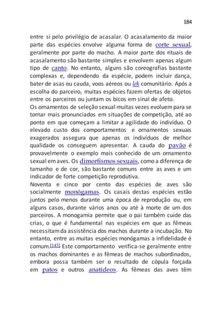 184
entre si pelo privilégio de acasalar. O acasalamento da maior
parte das espécies envolve alguma forma de corte sexual,
geralmente por parte do macho. A maior parte dos rituais de
acasalamento são bastante simples e envolvem apenas algum
tipo de canto. No entanto, alguns são coreografias bastante
complexas e, dependendo da espécie, podem incluir dança,
bater de asas ou cauda, voos aéreos ou lek comunitário. Após a
escolha do parceiro, muitas espécies fazem ofertas de objetos
entre os parceiros ou juntam os bicos em sinal de afeto.
Os ornamentos de seleção sexual muitas vezes evoluempara se
tornar mais pronunciados em situações de competição, até ao
ponto em que começam a limitar a agilidade do indivíduo. O
elevado custo dos comportamentos e ornamentos sexuais
exagerados assegura que apenas os indivíduos de melhor
qualidade os conseguem apresentar. A cauda do pavão é
provavelmente o exemplo mais conhecido de um ornamento
sexual emaves. Os dimorfismos sexuais, como a diferença de
tamanho e de cor, são bastante comuns entre as aves e um
indicador de forte competição reprodutiva.
Noventa e cinco por cento das espécies de aves são
socialmente monógamas. Os casais destas espécies estão
juntos pelo menos durante uma época de reprodução ou, em
alguns casos, durante vários anos ou até à morte de um dos
parceiros. A monogamia permite que o pai também cuide das
crias, o que é fundamental nas espécies em que as fêmeas
necessitamda assistência dos machos durante a incubação. No
entanto, entre as muitas espécies monógamas a infidelidade é
comum.[145] Este comportamento verifica-se geralmente entre
os machos dominantes e as fêmeas de machos subordinados,
embora possa também ser o resultado de cópula forçada
em patos e outros anatídeos. As fêmeas das aves têm
 
