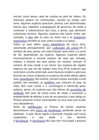 187
animal, como penas, pelo de cavalos ou pele de cobras. Os
materiais podem ser entrançados, cosidos ou unidos com
lama. Algumas espécies procuram plantas com determinadas
toxinas que impedem a propagação de parasitas, de modo a
aumentar a sobrevivência das crias, e penas, que oferecem
isolamento térmico. Algumas espécies não fazem ninho; por
exemplo, o airo põe os ovos na rocha nua e os pinguins-
imperador mantêm os ovos entre o corpo e as patas.
Todas as aves põem ovos amnióticos de casca dura,
constituída principalmente por carbonato de cálcio.[16] O
número de ovos postos em cada ninhada varia entre 1 e cerca
de 20, dependendo da espécie. Algumas espécies põem
invariavelmente o mesmo número de ovos por ninhada,
embora a maioria das aves ponha um número variável. O
número de ovos tende a ser menor nas espécies de regiões
tropicais do que nas de regiões mais frias.[6] As espécies que
constroem o ninho enterrado ou em buracos tendem a pôr ovos
brancos ou claros, enquanto as espécies de ninho aberto põem
ovos camuflados. No entanto, existem muitas exceções a este
padrão; por exemplo, os noitibós, que colocam os ovos no
chão, têm ovos claros e a camuflagem é oferecida pelas
próprias penas. As espécies que são vítimas de parasitas de
ninhada têm ovos de várias cores de modo a aumentar a
probabilidade de detetar o ovo de um parasita, o que obriga as
fêmeas parasitas a fazer corresponder os seus ovos com os dos
seus hospedeiros.
Antes da nidificação, as fêmeas de muitas espécies
desenvolvem uma placa de incubação, perdendo penas no
abdómen. A pele desta região é bastante irrigada com vasos
sanguíneos, o que ajuda a ave durante
a Incubação. A incubação dos ovos tem início após a postura
 