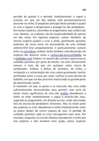 190
período de guarda é o período imediatamente a seguir à
eclosão, em que um dos adultos está permanentemente
presente no ninho. O propósito principal deste período é ajudar
as crias a regular a temperatura e protegê-las dos predadores.
Em muitas espécies,sãoambos os progenitores que cuidam das
crias. Noutras, os cuidados são da responsabilidade de apenas
um dos sexos. Em algumas espécies, outros membros da
mesma espécie ajudam a criar a prole, geralmente parentes
próximos do casal, como um descendente de uma ninhada
anterior.[163] Este comportamento é particularmente comum
entre os corvídeos, embora tenha também sido observado em
espécies tão diversas como a carriça-da-nova-zelândia ou
o milhafre-real. Embora na maioria dos animais sejamraros os
cuidados parentais por parte do macho, nas aves são bastante
comuns e mais do que em qualquer outra classe de
vertebrados. Embora a defesa do território, do ninho, a
incubação e a alimentação das crias sejam geralmente tarefas
partilhadas entre o casal, por vezes verifica-se uma divisão do
trabalho, em que um dos parceiros realiza toda ou grande parte
de determinada tarefa.
O momento em que as penas e os músculos das crias estão
suficientemente desenvolvidos para permitir voar varia de
forma muito significativa. As crias das tordas abandonam o
ninho na noite imediatamente a seguir à eclosão dos ovos,
seguindo os progenitores em direção ao mar, onde são criados
fora do alcance de predadores terrestres. Mas na maior parte
das espécies as crias abandonam o ninho imediatamente antes
ou pouco depois de serem capazes de voar. O período de
cuidados parentais após as crias conseguirem voar varia. Por
exemplo, enquanto as crias de albatroz abandonam o ninho por
elas próprias e não recebem mais ajuda, outras espécies
 