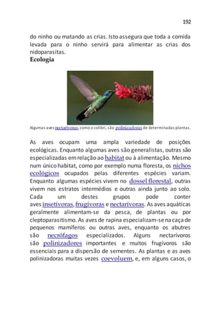 192
do ninho ou matando as crias. Isto assegura que toda a comida
levada para o ninho servirá para alimentar as crias dos
nidoparasitas.
Ecologia
Algumas aves nectarívoras,como o colibri, são polinizadoras de determinadas plantas.
As aves ocupam uma ampla variedade de posições
ecológicas. Enquanto algumas aves são generalistas, outras são
especializadas emrelação ao habitat ou à alimentação. Mesmo
num único habitat, como por exemplo numa floresta, os nichos
ecológicos ocupados pelas diferentes espécies variam.
Enquanto algumas espécies vivem no dossel florestal, outras
vivem nos estratos intermédios e outras ainda junto ao solo.
Cada um destes grupos pode conter
aves insetívoras,frugívoras e nectarívoras. As aves aquáticas
geralmente alimentam-se da pesca, de plantas ou por
cleptoparasitismo. As aves de rapina especializam-senacaçade
pequenos mamíferos ou outras aves, enquanto os abutres
são necrófagos especializados. Alguns nectarívoros
são polinizadores importantes e muitos frugívoros são
essenciais para a dispersão de sementes. As plantas e as aves
polinizadoras muitas vezes coevoluem, e, em alguns casos, o
 
