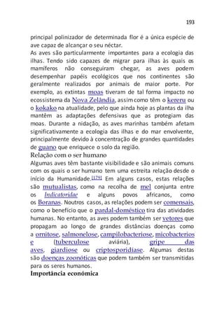 193
principal polinizador de determinada flor é a única espécie de
ave capaz de alcançar o seu néctar.
As aves são particularmente importantes para a ecologia das
ilhas. Tendo sido capazes de migrar para ilhas às quais os
mamíferos não conseguiram chegar, as aves podem
desempenhar papéis ecológicos que nos continentes são
geralmente realizados por animais de maior porte. Por
exemplo, as extintas moas tiveram de tal forma impacto no
ecossistema da Nova Zelândia, assimcomo têm o kereru ou
o kokako na atualidade, pelo que ainda hoje as plantas da ilha
mantêm as adaptações defensivas que as protegiam das
moas. Durante a nidação, as aves marinhas também afetam
significativamente a ecologia das ilhas e do mar envolvente,
principalmente devido à concentração de grandes quantidades
de guano que enriquece o solo da região.
Relação com o ser humano
Algumas aves têm bastante visibilidade e são animais comuns
com os quais o ser humano tem uma estreita relação desde o
início da Humanidade.[179] Em alguns casos, estas relações
são mutualistas, como na recolha de mel conjunta entre
os Indicatoridae e alguns povos africanos, como
os Boranas. Noutros casos, as relações podem ser comensais,
como o benefício que o pardal-doméstico tira das atividades
humanas. No entanto, as aves podem também ser vetores que
propagam ao longo de grandes distâncias doenças como
a ornitose, salmonelose, campilobacteriose, micobacterios
e (tuberculose aviária), gripe das
aves, giardiose ou criptosporidíase. Algumas destas
são doenças zoonóticas que podem também ser transmitidas
para os seres humanos.
Importância económica
 