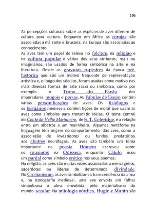 196
As percepções culturais sobre as espécies de aves diferem de
cultura para cultura. Enquanto em África as corujas são
associadas a má sorte e bruxaria, na Europa são associadas ao
conhecimento.
As aves têm um papel de relevo no folclore, na religião e
na cultura popular e vários dos seus atributos, reais ou
imaginários, são usados de forma simbólica na arte e na
literatura. Desde as gravuras rupestres da época pré-
histórica que são um motivo frequente de representação
artística e, o longo dos séculos, foram usadas como motivo nas
mais diversas formas de arte sacra ou simbólica, como por
exemplo o Trono do Pavão dos
imperadores mogois e persas. As Fábulas de Esopo contêm
várias personificações de aves. Os fisiólogos e
os bestiários medievais contêm lições de moral que usam as
aves como símbolos para transmitir ideias. O tema central
do Conto do Velho Marinheiro, de S. T. Coleridge, é a relação
entre um albatroz e um marinheiro. Algumas metáforas na
linguagem têm origem no comportamento das aves, como a
associação de investidores ou fundos predatórios
aos abutres necrófagos. As aves são também um tema
importante na poesia. Homero escreveu sobre
os rouxinóis na Odisseia, enquanto Cátulo usou
um pardal como símbolo erótico nos seus poemas.
Na religião, as aves são muitas vezes associadas a mensageiros,
sacerdotes ou líderes de determinada divindade.
No Cristianismo, as aves simbolizam a transcendência da alma
e, na iconografia medieval, uma ave envolta em folhas
simbolizava a alma envolvida pelo materialismo do
mundo secular. Na mitologia nórdica, Hugin e Munin são
 