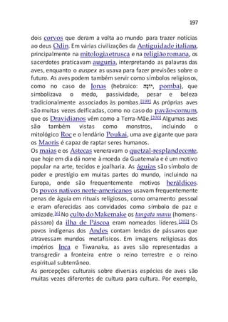 197
dois corvos que deram a volta ao mundo para trazer notícias
ao deus Odin. Em várias civilizações da Antiguidade italiana,
principalmente na mitologiaetrusca e na religiãoromana, os
sacerdotes praticavam auguria, interpretando as palavras das
aves, enquanto o auspex as usava para fazer previsões sobre o
futuro. As aves podem também servir como símbolos religiosos,
como no caso de Jonas (hebraico: ‫ֹוי‬‫נ‬ָ‫,ה‬ pomba), que
simbolizava o medo, passividade, pesar e beleza
tradicionalmente associados às pombas.[199] As próprias aves
são muitas vezes deificadas, como no caso do pavão-comum,
que os Dravidianos vêm como a Terra-Mãe.[200] Algumas aves
são também vistas como monstros, incluindo o
mitológico Roc e o lendário Poukai, uma ave gigante que para
os Maoris é capaz de raptar seres humanos.
Os maias e os Astecas veneravam o quetzal-resplandecente,
que hoje em dia dá nome àmoeda da Guatemala e é um motivo
popular na arte, tecidos e joalharia. As águias são símbolo de
poder e prestígio em muitas partes do mundo, incluindo na
Europa, onde são frequentemente motivos heráldicos.
Os povos nativos norte-americanos usavam frequentemente
penas de águia em rituais religiosos, como ornamento pessoal
e eram oferecidas aos convidados como símbolo de paz e
amizade.[6] No culto doMakemake os tangata manu (homens-
pássaro) da ilha de Páscoa eram nomeados líderes.[202] Os
povos indígenas dos Andes contam lendas de pássaros que
atravessam mundos metafísicos. Em imagens religiosas dos
impérios Inca e Tiwanaku, as aves são representadas a
transgredir a fronteira entre o reino terrestre e o reino
espiritual subterrâneo.
As percepções culturais sobre diversas espécies de aves são
muitas vezes diferentes de cultura para cultura. Por exemplo,
 