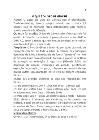 2
O QUE É O LIVRO DE GÊNESIS
Autor: O autor do Livro de Gênesis não é identificado.
Tradicionalmente, tem-se sempre achado que o autor foi
Moisés. Não há nenhuma razão determinante para negar a
autoria mosaica de Gênesis.
Quando foi escrito: O livro de Gênesis não afirma quando foi
escrito. A data de sua autoria é provavelmente entre 1440 e
1400 AC, entre o tempo quando Moisés conduziu os israelitas
para fora do Egito e a sua morte.
Propósito: O livro de Gênesis tem sido por vezes chamado de
“semente-enredo” de toda a Bíblia. A maioria das principais
doutrinas da Bíblia é introduzida de forma “semente” no livro
de Gênesis.Junto com a Queda do homem, a promessa de Deus
de salvação ou redenção é registrada (Gênesis 3:15). As
doutrinas da criação, imputação do pecado, justificação,
expiação, depravação, ira, graça, soberania, responsabilidade e
muitas outras são abordadas neste livro de origens chamado
Gênesis.
Muitas das grandes questões da vida são respondidas em
Gênesis:
(1) De onde é que eu vim ? (Deus nos criou - Gênesis 1:1)
(2) Por que estou aqui ? (Nós estamos aqui para ter um
relacionamento com Deus - Gênesis 15:6)
(3) Para onde vou ? (Temos um destino após a morte - Gênesis
25:8). Gênesis é atraente aos cientistas, ao historiador, ao
teólogo, à dona de casa, ao agricultor, ao viajante e ao homem
ou mulher de Deus. É um começo adequado para a história de
Deus do Seu plano para a humanidade, a Bíblia.
Versículos-chave:
Gênesis 1:1: “No princípio, criou Deus os céus e a terra. ”
 