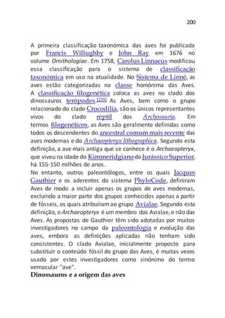 200
A primeira classificação taxonómica das aves foi publicada
por Francis Willughby e John Ray em 1676 no
volume Ornithologiae. Em 1758, Carolus Linnaeus modificou
essa classificação para o sistema de classificação
taxonómica em uso na atualidade. No Sistema de Linné, as
aves estão categorizadas na classe homónima das Aves.
A classificação filogenética coloca as aves no clado dos
dinossauros terópodes.[219] As Aves, bem como o grupo
relacionado do clado Crocodilia, são os únicos representantes
vivos do clado réptil dos Archosauria. Em
termos filogenéticos, as Aves são geralmente definidas como
todos os descendentes do ancestral comum mais recente das
aves modernas e do Archaeopteryx lithographica. Segundo esta
definição, a ave mais antiga que se conhece é o Archaeopteryx,
que viveu na idade do Kimmeridgiano do Jurássico Superior,
há 155-150 milhões de anos.
No entanto, outros paleontólogos, entre os quais Jacques
Gauthier e os aderentes do sistema PhyloCode, definiram
Aves de modo a incluir apenas os grupos de aves modernas,
excluíndo a maior parte dos grupos conhecidos apenas a partir
de fósseis, os quais atribuíramao grupo Avialae. Segundo esta
definição, o Archaeopteryx é um membro dos Avialae,e não das
Aves. As propostas de Gauthier têm sido adotadas por muitos
investigadores no campo da paleontologia e evolução das
aves, embora as definições aplicadas não tenham sido
consistentes. O clado Avialae, inicialmente proposto para
substituir o conteúdo fóssil do grupo das Aves, é muitas vezes
usado por estes investigadores como sinónimo do termo
vernacular "ave".
Dinossauros e a origem das aves
 